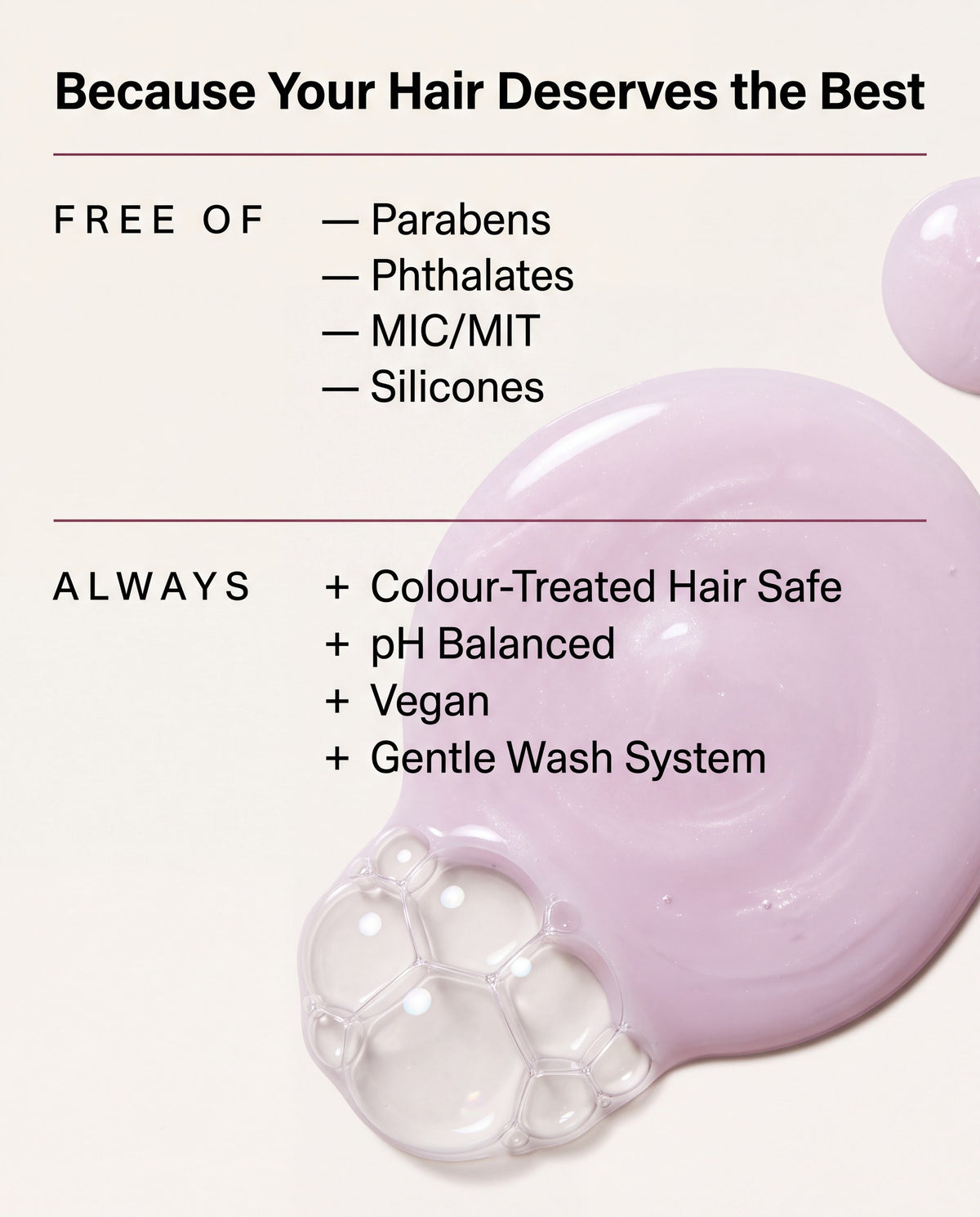 Free of parabens, phthalates, MIC/MIT and silicones